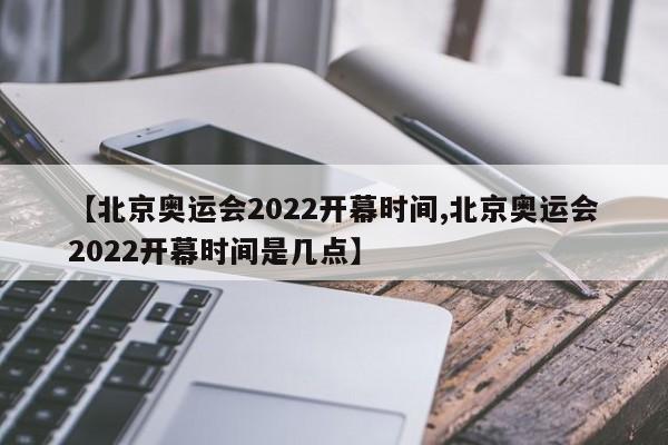 【北京奥运会2022开幕时间,北京奥运会2022开幕时间是几点】
