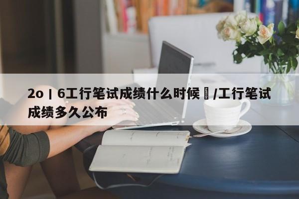2o丨6工行笔试成绩什么时候岀/工行笔试成绩多久公布