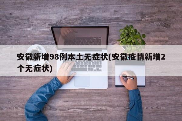 安徽新增98例本土无症状(安徽疫情新增2个无症状)