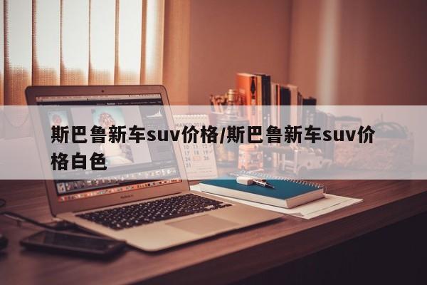 斯巴鲁新车suv价格/斯巴鲁新车suv价格白色