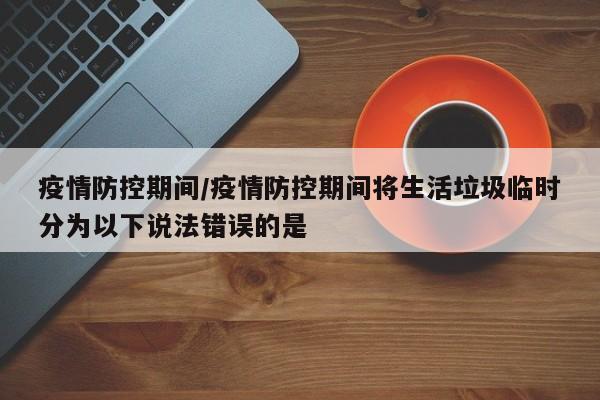 疫情防控期间/疫情防控期间将生活垃圾临时分为以下说法错误的是