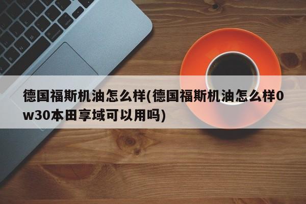 德国福斯机油怎么样(德国福斯机油怎么样0w30本田享域可以用吗)
