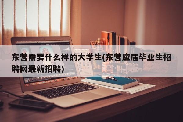 东营需要什么样的大学生(东营应届毕业生招聘网最新招聘)