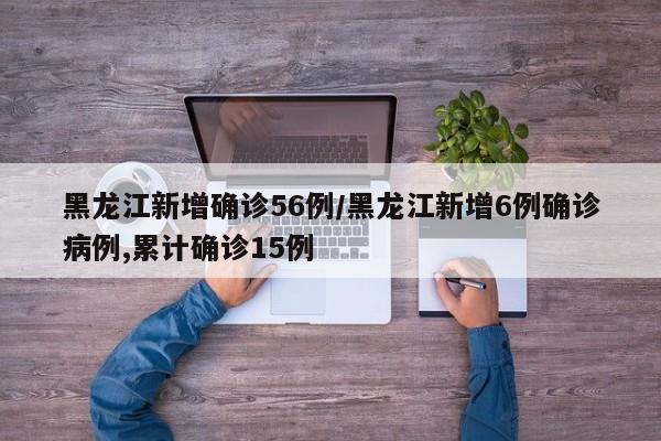 黑龙江新增确诊56例/黑龙江新增6例确诊病例,累计确诊15例