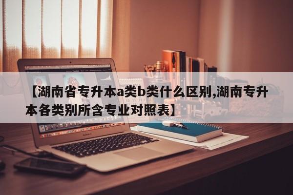 【湖南省专升本a类b类什么区别,湖南专升本各类别所含专业对照表】