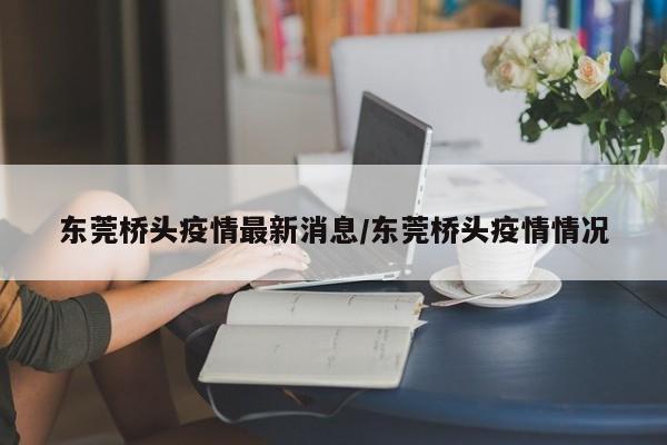 东莞桥头疫情最新消息/东莞桥头疫情情况