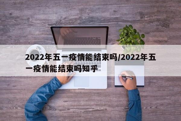 2022年五一疫情能结束吗/2022年五一疫情能结束吗知乎