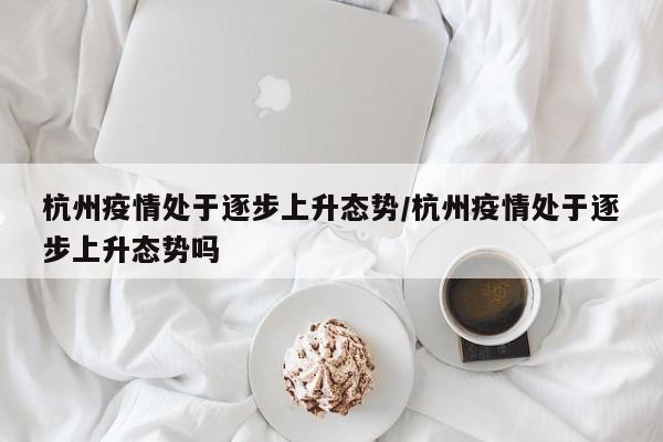 杭州疫情处于逐步上升态势/杭州疫情处于逐步上升态势吗