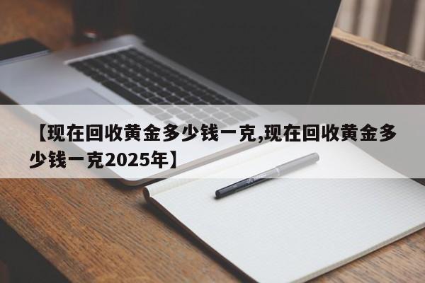 【现在回收黄金多少钱一克,现在回收黄金多少钱一克2025年】