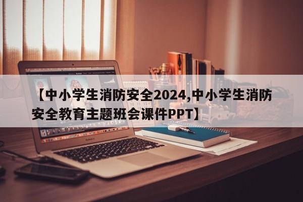 【中小学生消防安全2024,中小学生消防安全教育主题班会课件PPT】