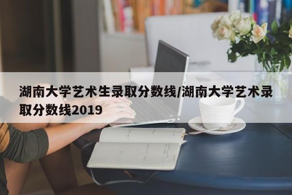 湖南大学艺术生录取分数线/湖南大学艺术录取分数线2019