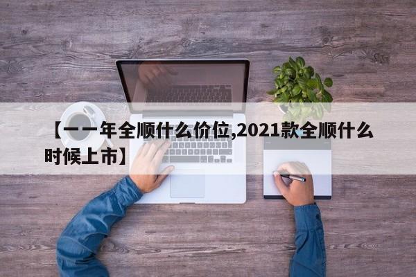 【一一年全顺什么价位,2021款全顺什么时候上市】