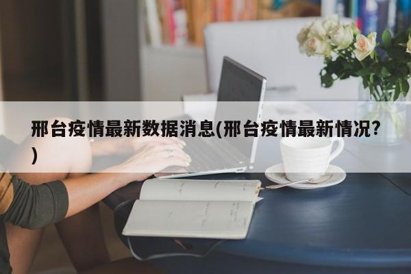 邢台疫情最新数据消息(邢台疫情最新情况?)