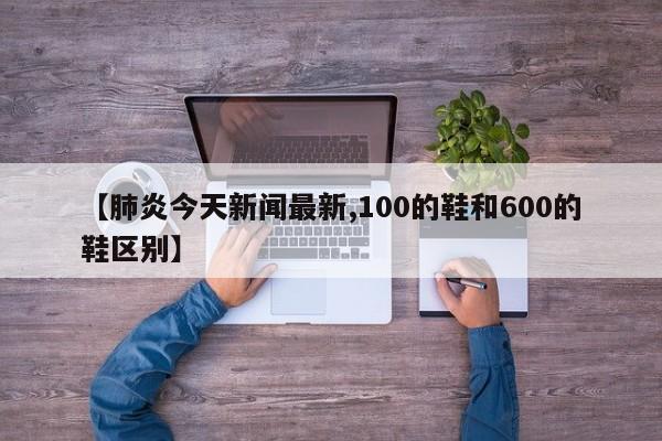 【肺炎今天新闻最新,100的鞋和600的鞋区别】