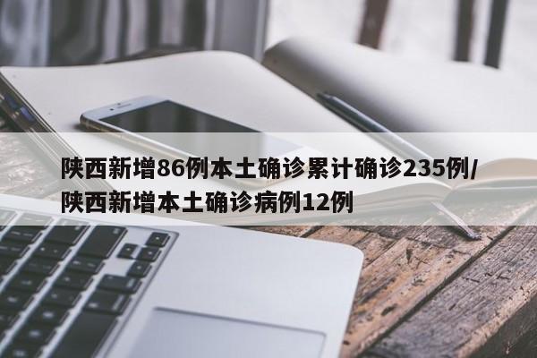 陕西新增86例本土确诊累计确诊235例/陕西新增本土确诊病例12例