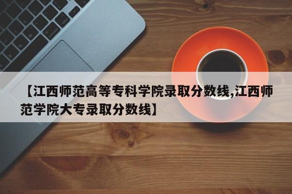 【江西师范高等专科学院录取分数线,江西师范学院大专录取分数线】