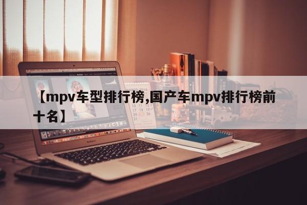 【mpv车型排行榜,国产车mpv排行榜前十名】