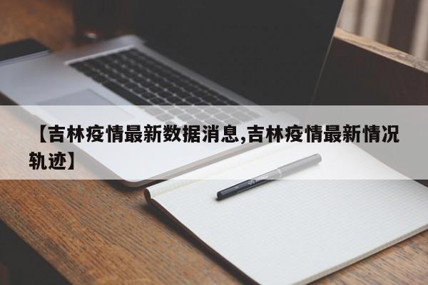 【吉林疫情最新数据消息,吉林疫情最新情况轨迹】