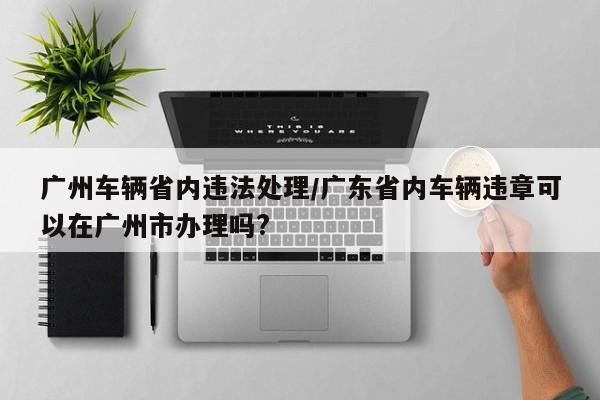 广州车辆省内违法处理/广东省内车辆违章可以在广州市办理吗?