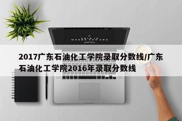 2017广东石油化工学院录取分数线/广东石油化工学院2016年录取分数线