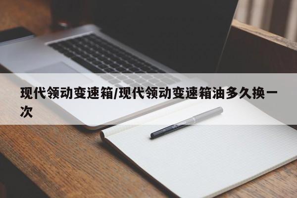 现代领动变速箱/现代领动变速箱油多久换一次