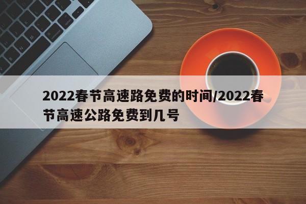 2022春节高速路免费的时间/2022春节高速公路免费到几号