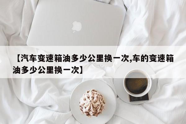 【汽车变速箱油多少公里换一次,车的变速箱油多少公里换一次】